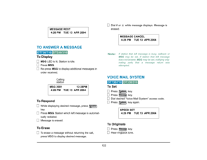 Page 130
 122 
TO ANSWER A MESSAGE
 
To Display
MSG LED is lit. Station is idle.
Press  MSG.
Re-press  MSG to display additional messages in 
order received.
To Respond
While displaying desired message, press   
key.
Press  MSG. Station which left message is automat-
ically redialed.
Message is erased.
To Erase
To erase a message without returning the call, 
press MSG to display desired message. Dial # or   while message displays. Message is 
erased.
VOICE MAIL SYSTEM
 
To  S e t
Press  key.
Press  key.
Dial...