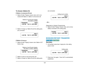 Page 132
 124 
To Answer (Station B)If Station A remained off hookStation B dials “Paging” answer code, and is con-
nected with Station A. Station A announces call.
Station A hangs up. Stati on B and the calling party 
are connected.
If Station A hung up Station B dials “Paging” answer code. Station A DT 
Series rings.
Station A picks up and announces call.
Station A hangs up. Stati on B and the calling party  are connected.
– Or –(Dependent on System Programming)
Station B dials “Paging” answer code, and is...