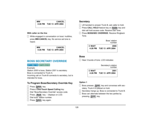 Page 134
 126 
With caller on the lineWhile engaged in conversa tion on boss’ multiline, 
press  MW-CANCEL  key. No service set tone is 
heard.BOSS SECRETARY OVERRIDE 
 
Example:
Station 2000 is boss, Station 2001 is secretary.
Boss is connected to Trunk A.
Incoming call on Trunk B con nects to secretary, but is 
intended for boss.To Program Boss/Secretary Override Key
Press  key.
Press a  One-Touch Speed Calling  key.
Dial “Boss/Secretary Override” access code.
Press   key. – displays on LCD.
Dial boss’ station...