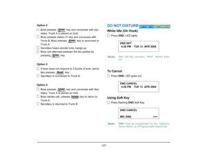 Page 135
 127 
Option 2Boss presses   key a nd converses with sec-
retary. Trunk A is placed on hold.
Boss presses station 01 key and converses with 
Trunk B. Boss presses    key to reconnect to 
Trunk A.
Secretary hears reorder tone, hangs up.
Boss can alternate between the two parties by 
pressing  key.
Option 3 If boss does not respond to 3 bursts of tone, secre-
tary presses   key.
Secretary is connected to Trunk B.
Option 4 Boss presses   key a nd converses with Sec-
retary. Trunk A is placed on hold.
Boss...