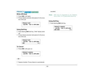 Page 137
 129 
PRIVACY 
 
While Off-Hook
Press DND. LED lights.
Privacy feature prevents interruptions for the dura-
tion of the call.
Using Soft Key
Press flashing  DND Soft Key. “DND” flashes when 
set.
Privacy feature prevents interruptions for the dura-
tion of the call.
To Cancel
Press  DND. LED goes out.
– Or –
Replace handset. Privacy feature is automatically  cancelled.
Using Soft Key
Press flashing 
DND Soft Key.
DT730/710
DT330/310
4:26 PM    TUE 13  APR 2004
PRIVACY SET4:26 PM    TUE 13  APR 2004...