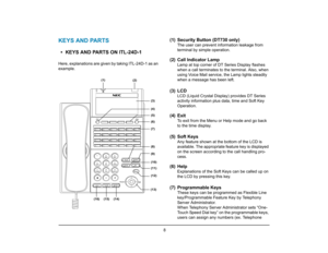 Page 15
 8 
1.
KEYS AND PARTS• KEYS AND PARTS ON ITL-24D-1Here, explanations are given by taking ITL-24D-1 as an
example.
(1) Security Button (DT730 only)
The user can prevent information leakage from 
terminal by simple operation.
(2) Call Indicator Lamp
Lamp at top corner of DT Series Display flashes 
when a call terminates to the terminal. Also, when 
using Voice Mail service, the Lamp lights steadily 
when a message has been left.
(3) LCD
LCD (Liquid Crystal Display) provides DT Series 
activity information...