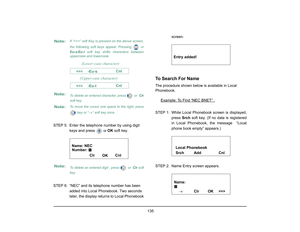 Page 143
 135 
STEP 5: Enter the telephone number by using digit keys and press 
 or 
OK  soft key.
STEP 6: “NEC” and its telephone number has been  added into Local Phonebook. Two seconds 
later, the display returns to Local Phonebook  screen.
To Search For NameThe procedure shown below is available in Local 
Phonebook.
Example: 
To Find “NEC BNET” .
STEP 1: While Local Phonebook screen is displayed, press Srch soft key. (If no data is registered
in Local Phonebook, the message  “Local
phone book empty”...