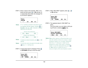 Page 144
 136 
STEP 3: Enter a name (in this example, “NEC” is en-tered) and then press 
 or  
OK  soft key. (If 
no appropriate data exists, the message “En-
try not found!” appears.) 
STEP 4: A result of the s earch is displayed. Press 
 
or UP /DOWN  soft key to scroll the result. STEP 5: When “NEC BNET” appears, press  ,   
or OK  soft key.
STEP 6: The registered data for “NEC BNET” ap- pears.
From this screen, you can make a call by go-
ing off-hook or pressing   key.
Note:
If “>>>” soft Key is pressed on...