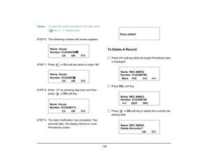 Page 146
 138 
STEP 6: The followimg number edit screen appears.
STEP 7: Press 
 or  
Clr  soft key twice to erase “89”.
STEP 8: Enter “12” by pressing digit keys and then  press 
 or  
OK  soft key.
STEP 9: The data modification has completed. Two  seconds later, the disp lay returns to Local 
Phonebook screen. 
To Delete A Record
Press  >>> soft key while the target Phonebook data 
is displayed.
Press  DEL soft key.
Press 
 or 
OK  soft key to delete the currently dis-
playing data.
Note:
To move the cursor...