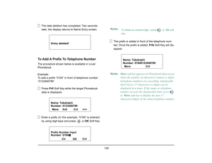 Page 147
 139 
The data deletion has completed. Two seconds 
later, the display returns to Name Entry screen.
To Add A Prefix To Telephone NumberThe procedure shown below is available in Local 
Phonebook. 
Example: 
To add a prefix “0184” in front of telephone number 
“0123456789”
Press  Prfi Soft Key while the target Phonebook 
data is displayed.
Enter a prefix (In this example, “0184” is entered) 
by using digit keys and press 
  or  
OK  Soft Key. The prefix is added in front of the telephone num-
ber. Once...