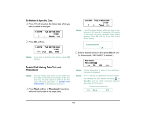Page 151
 143 
To Delete A Specific Data
Press >>> soft key while the hi story data which you 
want to delete  is displayed.
Press  DEL soft key.
To Add Call History Data To Local 
Phonebook
Press  Pbook  soft key or  Phonebook  Feature key 
while the history data of the target party. Enter a desired name and then press 
OK soft key.
(In this example, “NEC ABIKO” is entered.)
Note:
If you want to exit from Call History, press  END
soft key.
Note:
The Call Hisotry data stored on the system can
be added to...