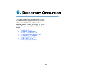 Page 153
 145 
6.
D
IRECTORY 
O
PERATION
This chapter explains about Personal Directory function
of DT730 Series. By using Personal Directory function,
the user can make a call with simple operation. 
Personal Directory functi on can register up to 500
entries. The user can add/view/edit/delete these
entries. 
• TO ADD NEW DATA
• TO CHANGE GROUP NAME
• TO FIND A REGISTERED DATA
• TO MAKE A CALL FROM DIRECTORY
• TO ADD PREFIX TO NUMBER
• TO EDIT DIRECTORY DATA
• TO DELETE ALL DATA
• TO DELETE A SPECIFIC DATA  