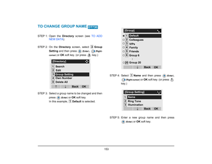 Page 161
 153 
TO CHANGE GROUP NAME STEP 1: Open  the Directory screen (see  TO ADD
NEW DATA ).
STEP 2: On  the  Directory screen, select  Group
Setting  and then press 
(Enter )
, 
(Right-
cursor ) 
or OK  soft key. (or press   key.)
STEP 3: Select a group name to be changed and then press 
(Enter ) 
or OK  soft key.
In this example,  Default is selected. STEP 4: Select 
Name and then press 
(Enter ),
( Right-cursor ) 
or OK  soft key. (or press 
key.)
STEP 5: Enter a new group name and then press
( Enter ) 
or...