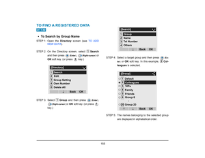 Page 163
 155 
TO FIND A REGISTERED DATA  • To Search by Group NameSTEP 1: Open  the Directory screen (see  TO ADD
NEW DATA ). 
STEP 2: On the Directory screen, select  Search
and then press 
( Enter )
, 
(Right-cursor )
 or
OK  soft key. (or press   key.)
STEP 3: Select  Group and then press 
(Enter )
,
(Right-cursor ) 
or OK  soft key. (or press 
key.) STEP 4: Select a target group and then press 
(
En-
ter )
 or  OK soft key. In this example,  Col-
leagues  is selected.
STEP 5: The names belonging to the...