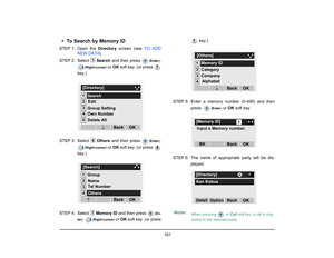 Page 169
 161 
• To Search by Memory IDSTEP 1: Open  the Directory screen (see  TO ADD
NEW DATA ). 
STEP 2: Select  Search and then press 
(Enter )
,
(Right-cursor ) 
or OK  soft key. (or press 
key.)
STEP 3: Select  Others and then press 
(Enter )
,
(Right-cursor ) 
or OK  soft key. (or press 
key.)
STEP 4: Select  Memory ID and then press 
(En-
ter )
, 
(Right-cursor ) 
or OK  soft key. (or press  key.)
STEP 5: Enter a memory number (0-499) and then press  
(Enter )
 or OK  soft key.
STEP 6: The name of appr...