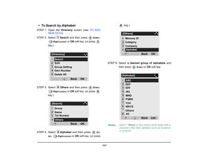 Page 175
 167 
• To Search by AlphabetSTEP 1: Open  the Directory screen (see  TO ADD
NEW DATA ). 
STEP 2: Select  Search and then press 
(Enter )
,
(Right-cursor )
 or OK  soft key. (or press 
key.)
STEP 3: Select  Others and then press 
(Enter )
,
(Right-cursor )
 or OK  soft key. (or press 
key.)
STEP 4: Select  Alphabet  and then press 
(En-
ter ),
 
(Right-cursor ) 
or OK  soft key. (or press  key.)
STEP 5: Select  a desired group of alphabets  and
then press 
( Enter ) 
or OK  soft key.
1
1...