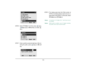 Page 180
 172 
STEP 6: Select Prefix 1 and then press 
(Enter )
,
(Right-cursor ) 
or OK  soft key. (or press 
key.)
 
STEP  7: Enter a prefix by using the digit keys. After en- tering the prefix, press 
(Enter ) 
or OK  soft
key. STEP 8: The display goes back the Prefix screen at
STEP 5. If multiple prefixes need to be set, re-
peat STEP 5 and STEP 6. In that case, selectPrefix 2  and Prefix 3 .
RTP Alarm
1
2
Key Touch Tone[Talk]345
Hold Music
OK
Back
↓DTMF Tone
Prefix
1
1
12[Prefix]3
OK
Back
Prefix 3
Prefix 2...