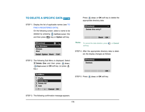 Page 184
 176 
TO DELETE A SPECIFIC DATA STEP 1: Display the list of applicable names (see TO
FIND A REGISTERED DATA ). 
On the following screen, select a name to be
deleted by pressing 
( Up/Down-cursor )
 key
and then press   key or  Option soft key.
STEP 2: The following Sub Menu is displayed. Select Delete One and then press (Enter )
,
(Right-cursor ) 
or OK  soft key. (or press 
key.)
STEP  3: The following confirmation message appears. Press 
(
Enter )
 or OK soft key to delete the
appropriate directory...