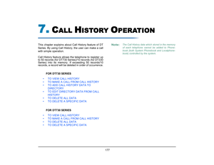 Page 185
 177 
7.
C
ALL 
H
ISTORY 
O
PERATION
This chapter explains about Call History feature of DT
Series. By using Call History, the user can make a call
with simple operation. 
Call History feature allows the telephone to register up
to 50 records (for DT730 Series)/10 records (for DT330
Series) into its memory. If exceeding 50 records/10
records, a record will be dele ted in order of occurrence.
FOR DT730 SERIES
• TO VIEW CALL HISTORY
• TO MAKE A CALL FROM CALL HISTORY
• TO ADD CALL HISTORY DATA TO...