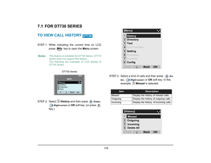 Page 186
 178 
7.1 FOR DT730 SERIESTO VIEW CALL HISTORY STEP 1: While  indicating the current time on LCD,
press   key to open the  Menu screen.
STEP 2: Select  History and then press 
(Enter )
, 
(Right-cursor ) 
or OK  soft key. (or press   
key.) STEP 3: Select a kind of calls and then press  
(
En-
ter )
, 
(Right-cursor )
 or OK  soft key. In this 
example,  Missed is selected. 
Note:
This feature is available for DT730 Series. DT710
Series does not support this feature.
The following are examples of LCD...