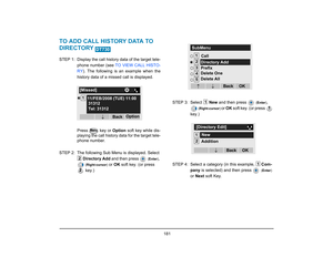 Page 189
 181 
TO ADD CALL HISTORY DATA TO 
DIRECTORY STEP 1: Display the call history data of the target tele-phone number (see  TO VIEW CALL HISTO-
RY ). The following is an example when the
history data of a missed call is displayed.
Press   key or  Option soft key while dis-
playing the call history data for the target tele-
phone number. 
STEP 2: The following Sub Menu  is displayed. Select 
Directory  Add  and then press 
 (Enter )
, 
 (Right-cursor )
 or OK  soft key. (or press 
 key.) STEP 3: Select 
New...