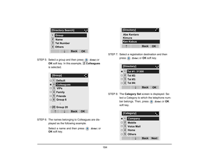 Page 192
 184 
STEP 5: Select a group and then press   
(Enter ) 
or 
OK  soft key. In this example,  Colleagues 
is selected.
STEP 6: The names belonging to Colleagues are dis- played as the following example.
Select a name and then press   
(Enter )
 or
OK  soft key. STEP 7: Select a registration destination and then 
press 
 (Enter )
 or OK  soft key. 
STEP 8: The  Category Set  screen is displayed. Se-
lect a Category to which the telephone num-
ber belongs. Then, press 
 ( Enter )
 or OK  
soft key....