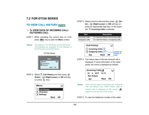 Page 196
 188 
7.2 FOR DT330 SERIESTO VIEW CALL HISTORY • To VIEW DATA OF INCOMING CALL/OUTGOING CALLSTEP 1: While  indicating  the current time on LCD,
press   key to open the  Menu screen.
STEP 2: Select   Call History  and then press   
( Enter ),  ( Right-cursor ) or OK soft key. 
(or press   key.) STEP  3: Select a kind of calls and then press    (
En-
ter ),  ( Right-cursor ) or OK soft key (or 
press an appropriate digit key). In this exam-
ple,   Incoming Calls  is selected. 
STEP 4: The history data of...