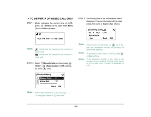 Page 198
 190 
• TO VIEW DATA OF MISSED CALL ONLYSTEP 1: While  indicating the current time on LCD,
press  ( Enter) key to open  Icon Menu
(Shortcut Menu) screen.
STEP 2: Select   Missed Calls  and then press   
( Enter ),  ( Right-cursor ) or OK soft key. 
(or press   key.) STEP 3: The history data of the last received call is 
displayed. If name information of the caller 
exists, the name is displayed as follows:Note:
 indicate that the telephone has received a
missed call.  indicate that the telephone has...