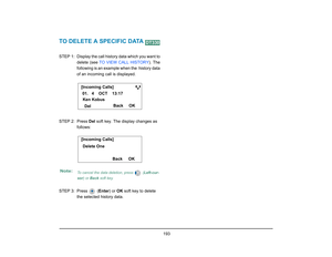 Page 201
 193 
TO DELETE A SPECIFIC DATA STEP  1: Display the call history data which you want todelete (see  TO VIEW CALL HISTORY ). The
following is an example when the  history data
of an incoming call is displayed.
STEP 2: Press  Del soft key. The display changes as 
follows:
STEP 3: Press   ( Enter) or OK soft key to delete 
the selected history data.Note:
To cancel the data deletion, press   ( Left-cur-
sor ) or  Back  soft key.
DT330
[Incoming Calls]
OK
Back
Del
Ken Kobus
01.   4    OCT    13:17Delete...