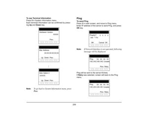 Page 217
 209 
To see Terminal Information
Press 5 in System Information menu.
Each terminal information can be confirmed by press-
ing  Up and  Down  key.
Note:
To go back to System Information menu, press
Prev .
PingTo send Ping
Press  3 in main screen, and move to Ping menu.
Enter IP address of the server to send Ping, and press 
OK  key.
Note:
If Network Interface is not operated, following
message will be displayed.
Ping will be sent to the server  4 times.
If  Retry  was selected, screen will back to the...