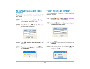 Page 224
 216 
TO ENABLE/DISABLE OFF-HOOK 
RINGINGThe procedure below shows how to enable/disable Off-
hook ringing.  
STEP 1: From the Home screen, click  User Setting →
Incoming Call  →  Offhook Ring . 
STEP 2: Select  1. Disable or 2 Enable  by clicking the
corresponding radio button. 
STEP 3: Click   button to  save the change to the
database. 
STEP  4: The following dialog appears. Click   but- ton on the dialog.
TO SET RINGING OF HEADSETThe procedure below shows how to enable/disable the
ringing of...