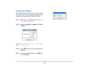 Page 229
 221 
TO SET KEY TOUCHThe procedure below shows how to set Key Touch
Tone. Key Touch Tone is a tone generated when the
digit keys are pressed while DT Series is off-hook.
STEP 1: From the Home screen, click  User Setting →
Talk  →  Key Touch Tone . 
STEP 2: Select  1. Automatic, 2. Disable  or 3. Tone  or
4. Voice .
STEP 3: Click   button to  save the change to the
database. 
STEP  4: The following dialog appears. Click   but- ton on the dialog.NoteN
ote:
When 0 Automatic is set, the default setting...