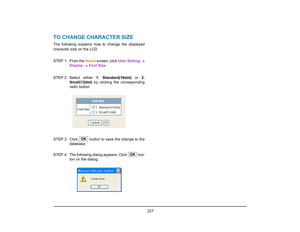 Page 235
 227 
TO CHANGE CHARACTER SIZEThe following explains how to change the displayed
character size on the LCD.
STEP 1: From the Home screen, click  User Setting →
Display  →  Font Size . 
STEP 2: Select  either  1. Standard(16dot) or 2.
Small(12dot)  by clicking the corresponding
radio button.
STEP 3: Click   button to  save the change to the
database. 
STEP  4: The following dialog appears. Click   but- ton on the dialog.
OK
OK  