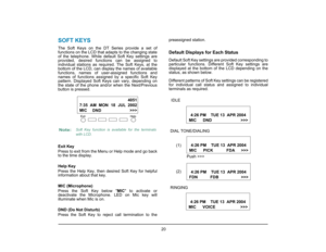 Page 27
 20 
1.
SOFT KEYSThe Soft Keys on the DT Series provide a set of
functions on the LCD that adapts to the changing state
of the telephone. While default Soft Key settings are
provided, desired functions can be assigned to
individual stations as required. The Soft Keys, at the
bottom of the LCD, can display the names of available
functions, names of user-assigned functions and
names of functions assigned  by a specific Soft Key
pattern. Displayed Soft Keys can vary, depending on
the state of the phone...