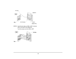 Page 40
 33 
STEP 8: Insert the four tabs on WM-L UNIT in the tab
slots on the back of the telephone.
  Tuck the excess cord into WM-L UNIT.
WallLine Cord
WM-L Line Connector Telephone
Groove
Modular PlugWall
Tabs Tab Slots  