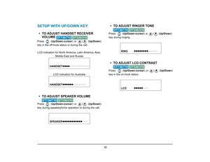 Page 42
 35 
SETUP WITH UP/DOWN KEY• TO ADJUST HANDSET RECEIVER VOLUME 
 
Press  ( Up/Down-cursor ) or  /  (Up/Down)
key in the off-hook status or during the call.
LCD indication for North America, Latin America, Asia,  Middle East and Russia
LCD indication for Australia• TO ADJUST SPEAKER VOLUME  
 
Press  ( Up/Down-cursor ) or  /  (Up/Down)
key during speakerphone operation or during the call.
• TO ADJUST RINGER TONE
 
Press    ( Up/Down-cursor ) or  /  (Up/Down) 
key during ringing.• TO ADJUST LCD CONTRAST...