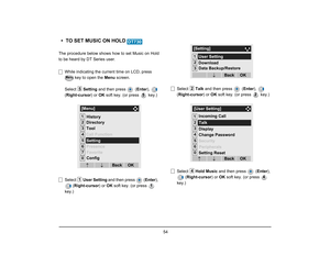 Page 61
 54 
• TO SET MUSIC ON HOLD The procedure below shows how to set Music on Hold
to be heard by DT Series user.While indicating the current time on LCD, press   key to open the  Menu screen. 
Select  Setting and then press   ( Enter),  
( Right-cursor ) or OK soft key. (or press   key.)
Select  User Setting  and then press  ( Enter), 
( Right-cursor ) or OK soft key. (or press   
key.) Select 
Talk and then press   ( Enter),  
( Right-cursor ) or OK soft key. (or press   key.)
Select  Hold Music  and then...