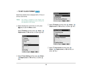 Page 63
 56 
• TO SET CLOCK FORMAT Determines whether time is displayed with a 12-hour or
24-hour clock format.
While indicating the current time on LCD, press   key to open the  Menu screen. 
Select  Setting and then press   ( Enter),  
( Right-cursor ) or OK soft key. (or press   key.)
Select  User Setting  and then press  ( Enter), 
( Right-cursor ) or OK soft key. (or press   
key.) Select 
Display and then press   ( Enter),  
( Right-cursor ) or OK soft key. (or press   key.)
Select  Time Format  and then...