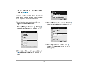 Page 65
 58 
• TO ENABLE/DISABLE VOLUME LEVEL DISPLAY Determines whether or not to display the following
volume levels: handset re ceiver volume, speaker
volume, ringer tone volume and LCD contrast.
While indicating the current time on LCD, press   key to open the  Menu screen. 
Select  Setting and then press   ( Enter),  
( Right-cursor ) or OK soft key. (or press   key.)
Select  User Setting  and then press  ( Enter), 
( Right-cursor ) or OK soft key. (or press   
key.) Select 
Display and then press   (...