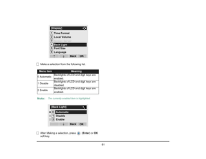 Page 68
 61 
Make a selection from the following list.
After Making a selection, press   ( Enter) or OK 
soft key.Menu Item
Meaning
0 Automatic Backlights of LCD and digit keys are 
enabled.
1 Disable Backlights of LCD and digit keys are 
disabled.
2 Enable
Backlights of LCD and digit keys are 
enabled.
Note:
The currently enabled item is highlighted.
12[Display]3456
Language
OK
Back
↓
Font Size Screen Server
Time Format
Local Volume↓Back Light01[Back Light]2
OK
Back
Disable
↓
EnableAutomatic  