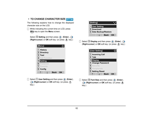 Page 69
 62 
• TO CHANGE CHARACTER SIZE The following explains how to change the displayed
character size on the LCD.While indicating the current time on LCD, press   key to open the  Menu screen. 
Select  Setting and then press   ( Enter),  
( Right-cursor ) or OK soft key. (or press   key.)
Select  User Setting  and then press  ( Enter), 
( Right-cursor ) or OK soft key. (or press   
key.) Select 
Display and then press   ( Enter),  
( Right-cursor ) or OK soft key. (or press   key.)
Select  Font Size  and...