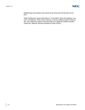 Page 20Issue 1.0
1-8Specifications and Safety Information
Multiple base and handset units should not be closer than 20 feet (6m) at any 
time.
Radio interference causes interruptions in conversation. When this happens, your 
unit is not defective. When noise continues, move to a different location while you 
talk. (You might even need to move the base unit.) When the situation persists, 
contact the  National Technical Assistance Center (NTAC). 