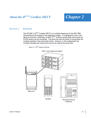 Page 21Owner’s Manual2-1 
Chapter 2About the Dterm Cordless DECT
SECTION 1  OVERVIEW
The DTZ-8R-1 (Dterm Cordless DECT) is a cordless telephone for the NEC PBX 
(Private Branch Exchange) or key telephone system.  It is designed for use in the 
office environment. Optionally, an NEC D
term multiline (wired) desk phone (such as 
DT400 series) can be connected.  This gives the user the option of using either the 
cordless handset or the wired desk phone.  However, in this configuration the 
Cordless Handset and...