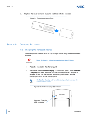Page 36Issue 1.0
3-8Installation
3. Replace the cover and slide it up until it latches onto the handset.    
SECTION 8  CHARGING BATTERIES
8.1 Charging the Handset Batteries
The rechargeable batteries must be fully charged before using the handset for the 
first time.    
1. Place the handset in the charging unit.
2. Make sure the Handset Charging LED indicator lights.  If the Handset 
Charging LED does not come on, check to see if the AC adapter is 
plugged in and that the handset is making good contact with...