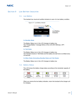 Page 37Issue 1.0
Owner’s Manual3-9
SECTION 9  LOW BATTERY INDICATOR
9.1 Low Battery
The handset has visual and audible indicators to warn of a low battery condition.  
In Standby Mode
The Battery Status icon in the LCD changes to battery low. 
The “Charge Battery” message blinks on the LCD (ON: 600msec, OFF: 
600msec).
In Talk Mode
The Battery Status icon in the LCD changes to battery low. 
The Handset remains in Talk Mode and the battery low alert tone is emitted every 
30 seconds.
In Other Mode (Excluding...