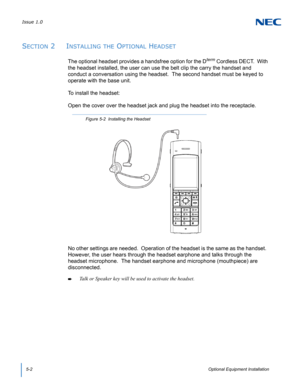 Page 44Issue 1.0
5-2Optional Equipment Installation
SECTION 2  INSTALLING THE OPTIONAL HEADSET
The optional headset provides a handsfree option for the Dterm Cordless DECT.  With 
the headset installed, the user can use the belt clip the carry the handset and 
conduct a conversation using the headset.  The second handset must be keyed to 
operate with the base unit.  
To install the headset:
Open the cover over the headset jack and plug the headset into the receptacle.  
No other settings are needed.  Operation...