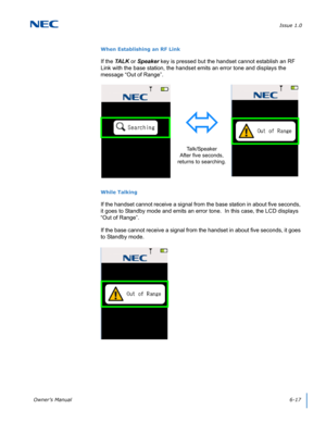 Page 61Issue 1.0
Owner’s Manual6-17
When Establishing an RF Link
If the TA L K or Speaker key is pressed but the handset cannot establish an RF 
Link with the base station, the handset emits an error tone and displays the 
message “Out of Range”. 
While Talking
If the handset cannot receive a signal from the base station in about five seconds, 
it goes to Standby mode and emits an error tone.  In this case, the LCD displays 
“Out of Range”.  
If the base cannot receive a signal from the handset in about five...