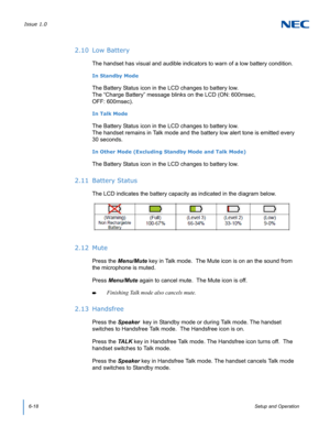 Page 62Issue 1.0
6-18Setup and Operation
2.10 Low Battery
The handset has visual and audible indicators to warn of a low battery condition.
In Standby Mode
The Battery Status icon in the LCD changes to battery low. 
The “Charge Battery” message blinks on the LCD (ON: 600msec, 
OFF: 600msec).
In Talk Mode
The Battery Status icon in the LCD changes to battery low. 
The handset remains in Talk mode and the battery low alert tone is emitted every 
30 seconds.
In Other Mode (Excluding Standby Mode and Talk Mode)
The...