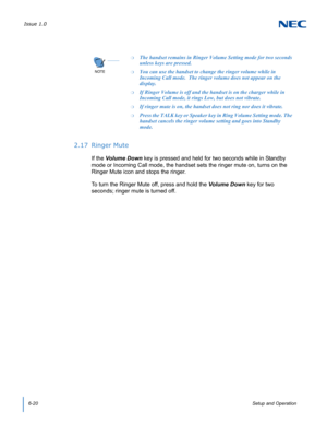Page 64Issue 1.0
6-20Setup and Operation
2.17 Ringer Mute
If the Volume Down key is pressed and held for two seconds while in Standby 
mode or Incoming Call mode, the handset sets the ringer mute on, turns on the 
Ringer Mute icon and stops the ringer.
To turn the Ringer Mute off, press and hold the Volume Down key for two 
seconds; ringer mute is turned off.
NOTE

❍The handset remains in Ringer Volume Setting mode for two seconds 
unless keys are pressed.  
❍You can use the handset to change the ringer volume...