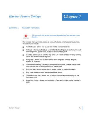 Page 65Owner’s Manual7-1 
Chapter 7Handset Feature Settings
SECTION 1  HANDSET FEATURES
The handset menu provides access to various features, which you can customize.  
These features include:
Contacts List - allows you to add and modify your contacts list.
Settings - allows you to adjust several handset settings such as menu timeout, 
LCD brightness, power save, audio equalizer and key lock.
Sounds - allows you to select a ring tone, turn vibrate and out of range setting 
on/off and enable/disable key...