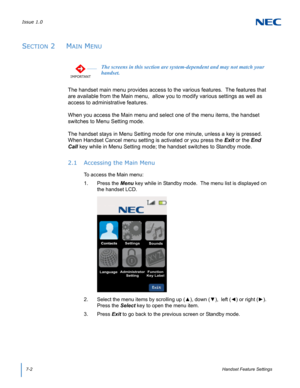 Page 66Issue 1.0
7-2Handset Feature Settings
SECTION 2  MAIN MENU
The handset main menu provides access to the various features.  The features that 
are available from the Main menu,  allow you to modify various settings as well as 
access to administrative features.  
When you access the Main menu and select one of the menu items, the handset 
switches to Menu Setting mode.  
The handset stays in Menu Setting mode for one minute, unless a key is pressed. 
When Handset Cancel menu setting is activated or you...