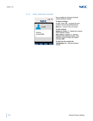 Page 68Issue 1.0
7-4Handset Feature Settings
3.1.2 Show Individual Contacts
Keys available for showing individual 
contact members include:
To select contacts:
up (
▲) / down (▼) - accesses the next 
contact in the list (forward/backward).
Back key - returns to the List screen.
To edit contacts:
Delete key (Softkey 1) - deletes the contents 
of the selected contact.
Edit / Add key (Softkey 2) - edits the 
contents of the selected contact.  If the 
selected contact is empty, the softkey 
indicates Add.
To dial...