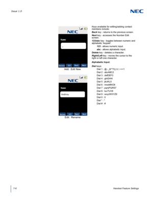 Page 70Issue 1.0
7-6Handset Feature Settings
  
Keys available for editing/adding contact 
members include:
Back key - returns to the previous screen.
Next key - accesses the Number Edit 
screen.
123/abc key - toggles between numeric and 
alphabetic ‘keypad’.
123 - allows numeric input.
abc - allows alphabetic input.
Delete key - deletes a character.
Right/Left key - moves the cursor to the 
right or left one character.
Alphabetic Input:
Dial keys:
Dial 1 : @.-_&^?!(),\\/:;~=+1 
Dial 2 : abcABC2 
Dial 3 :...