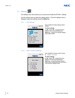 Page 72Issue 1.0
7-8Handset Feature Settings
3.2 Settings
The settings menu items allows you to access and modify the DTZ-8R-1 settings.  
Use the up/down keys to select the setting options.  Once the settings menu is 
displayed, select the settings using the Select key.
3.2.1 List Settings
3.2.2 Menu Timeout Settings
Keys available for listing settings options 
include:
To select settings:
up (
▲) / down (▼) - accesses the next 
setting in the list (forward/backward).
Select key - displays the selected...